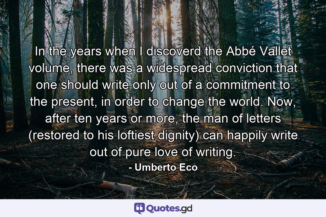 In the years when I discoverd the Abbé Vallet volume, there was a widespread conviction that one should write only out of a commitment to the present, in order to change the world. Now, after ten years or more, the man of letters (restored to his loftiest dignity) can happily write out of pure love of writing. - Quote by Umberto Eco
