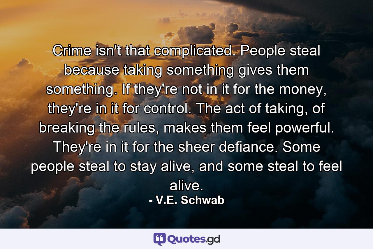 Crime isn't that complicated. People steal because taking something gives them something. If they're not in it for the money, they're in it for control. The act of taking, of breaking the rules, makes them feel powerful. They're in it for the sheer defiance. Some people steal to stay alive, and some steal to feel alive. - Quote by V.E. Schwab