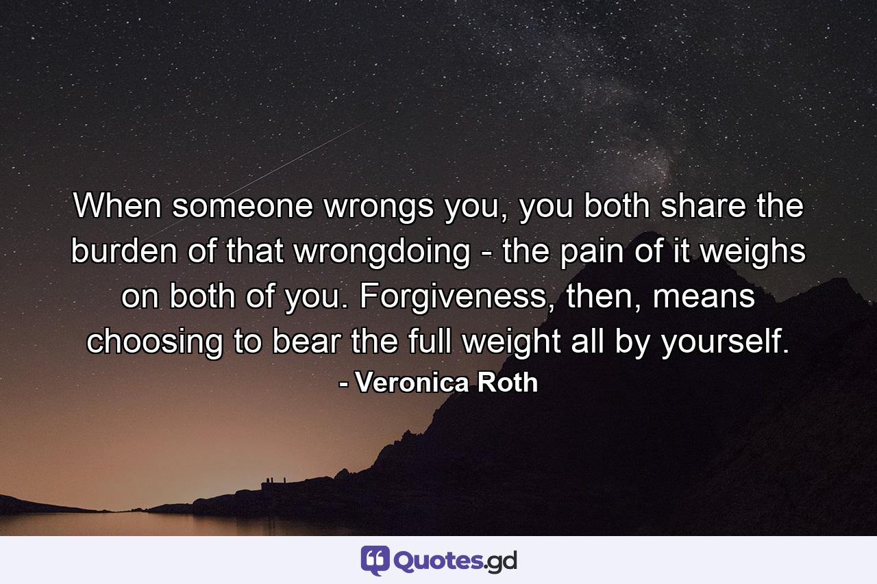 When someone wrongs you, you both share the burden of that wrongdoing - the pain of it weighs on both of you. Forgiveness, then, means choosing to bear the full weight all by yourself. - Quote by Veronica Roth