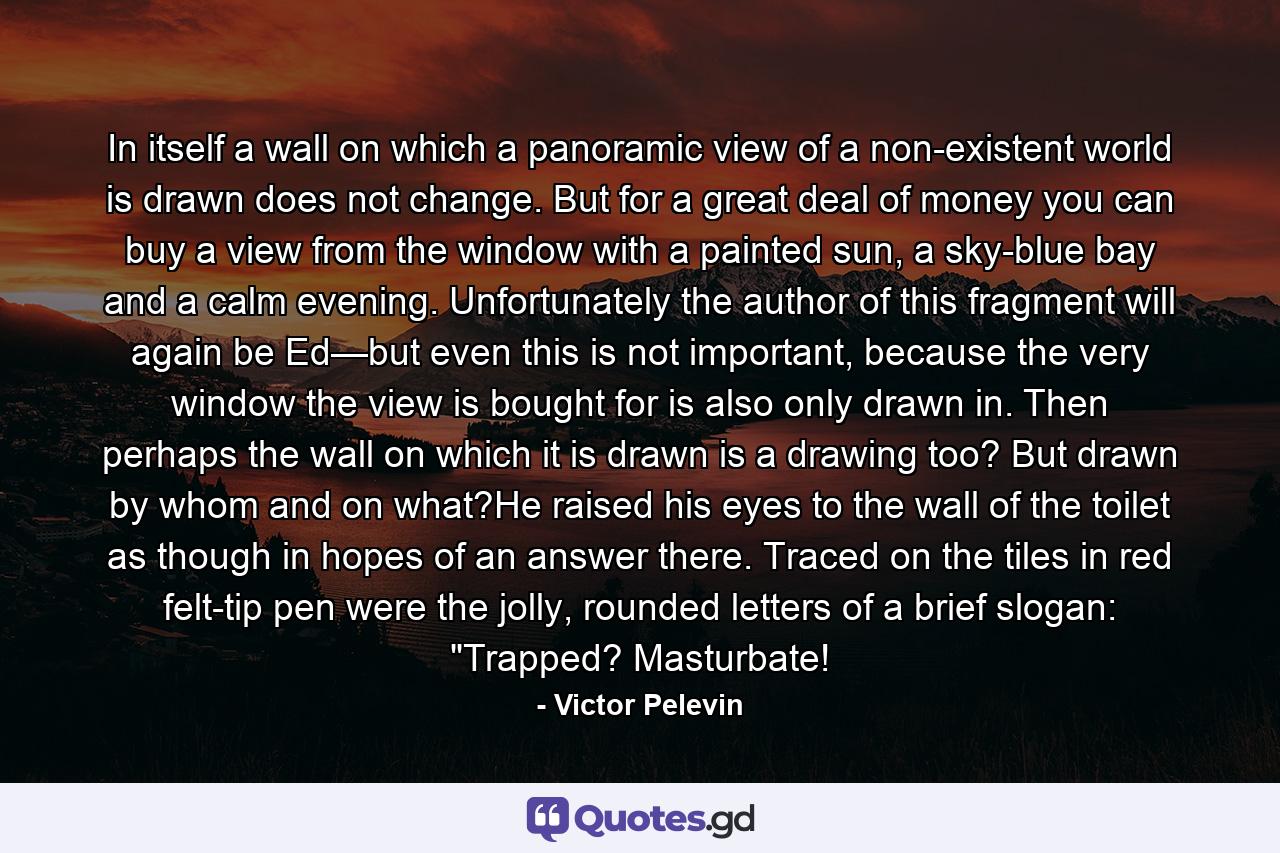 In itself a wall on which a panoramic view of a non-existent world is drawn does not change. But for a great deal of money you can buy a view from the window with a painted sun, a sky-blue bay and a calm evening. Unfortunately the author of this fragment will again be Ed—but even this is not important, because the very window the view is bought for is also only drawn in. Then perhaps the wall on which it is drawn is a drawing too? But drawn by whom and on what?He raised his eyes to the wall of the toilet as though in hopes of an answer there. Traced on the tiles in red felt-tip pen were the jolly, rounded letters of a brief slogan: 