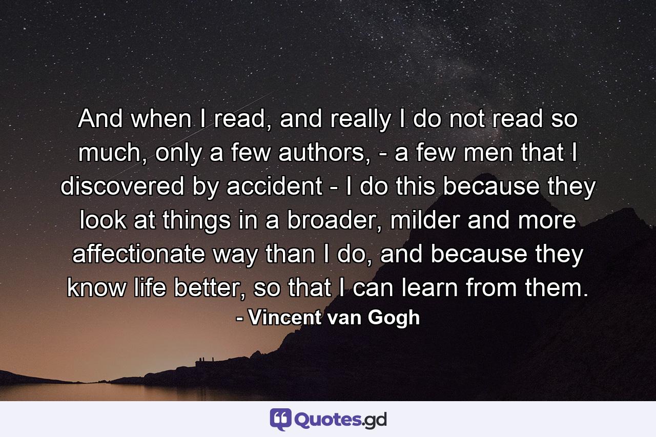 And when I read, and really I do not read so much, only a few authors, - a few men that I discovered by accident - I do this because they look at things in a broader, milder and more affectionate way than I do, and because they know life better, so that I can learn from them. - Quote by Vincent van Gogh