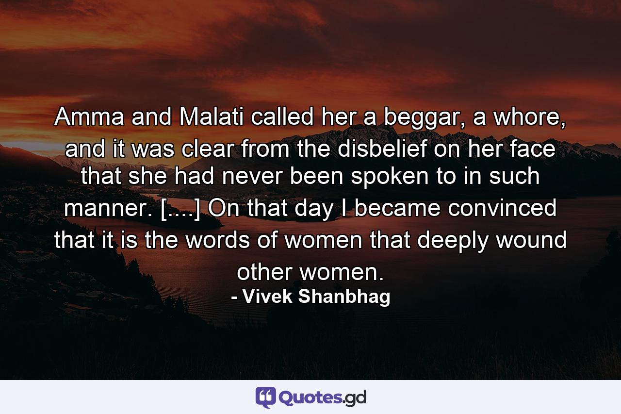 Amma and Malati called her a beggar, a whore, and it was clear from the disbelief on her face that she had never been spoken to in such manner. [....] On that day I became convinced that it is the words of women that deeply wound other women. - Quote by Vivek Shanbhag