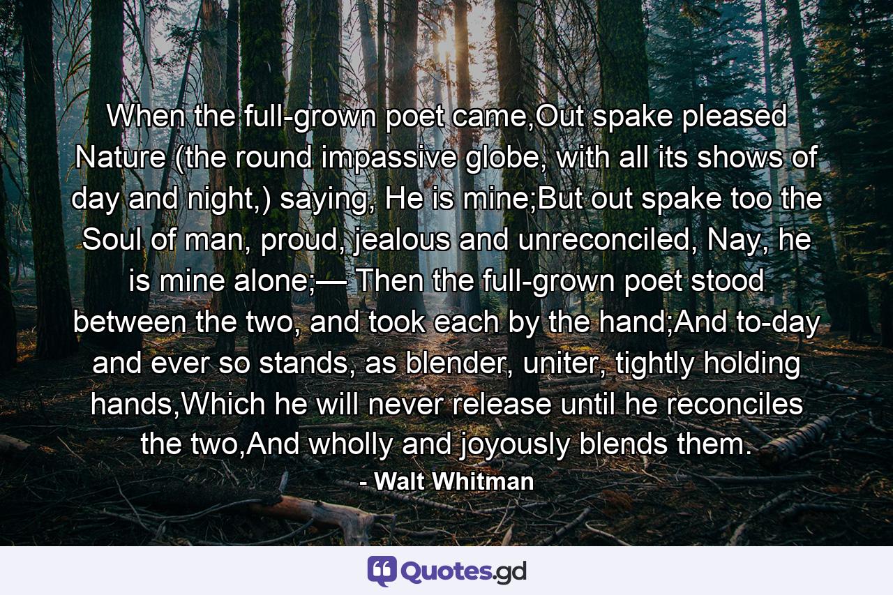 When the full-grown poet came,Out spake pleased Nature (the round impassive globe, with all its shows of day and night,) saying, He is mine;But out spake too the Soul of man, proud, jealous and unreconciled, Nay, he is mine alone;— Then the full-grown poet stood between the two, and took each by the hand;And to-day and ever so stands, as blender, uniter, tightly holding hands,Which he will never release until he reconciles the two,And wholly and joyously blends them. - Quote by Walt Whitman