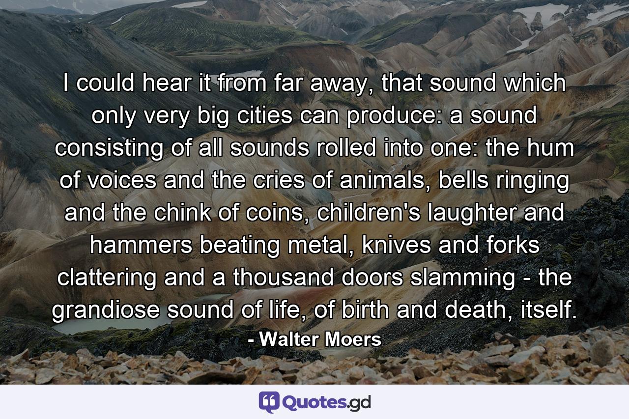 I could hear it from far away, that sound which only very big cities can produce: a sound consisting of all sounds rolled into one: the hum of voices and the cries of animals, bells ringing and the chink of coins, children's laughter and hammers beating metal, knives and forks clattering and a thousand doors slamming - the grandiose sound of life, of birth and death, itself. - Quote by Walter Moers