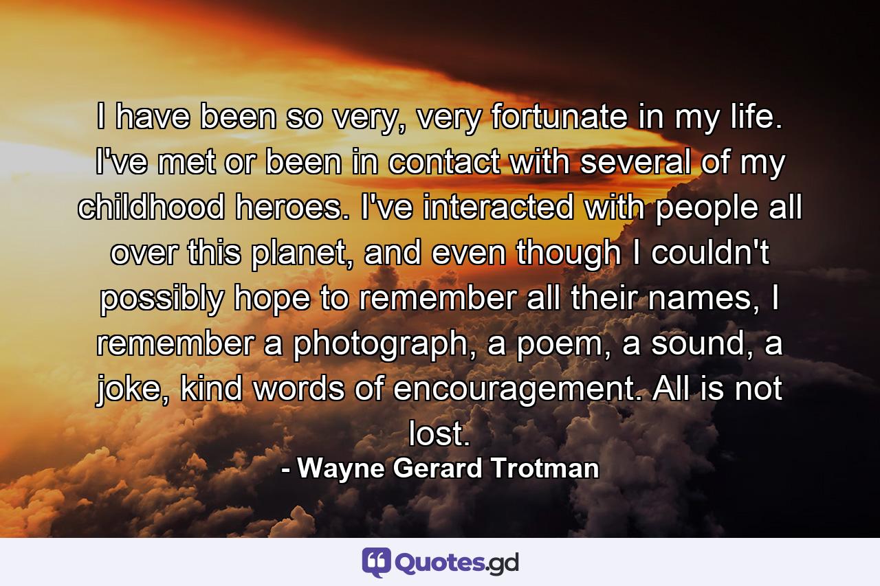 I have been so very, very fortunate in my life. I've met or been in contact with several of my childhood heroes. I've interacted with people all over this planet, and even though I couldn't possibly hope to remember all their names, I remember a photograph, a poem, a sound, a joke, kind words of encouragement. All is not lost. - Quote by Wayne Gerard Trotman