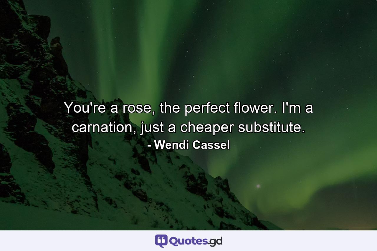 You're a rose, the perfect flower. I'm a carnation, just a cheaper substitute. - Quote by Wendi Cassel