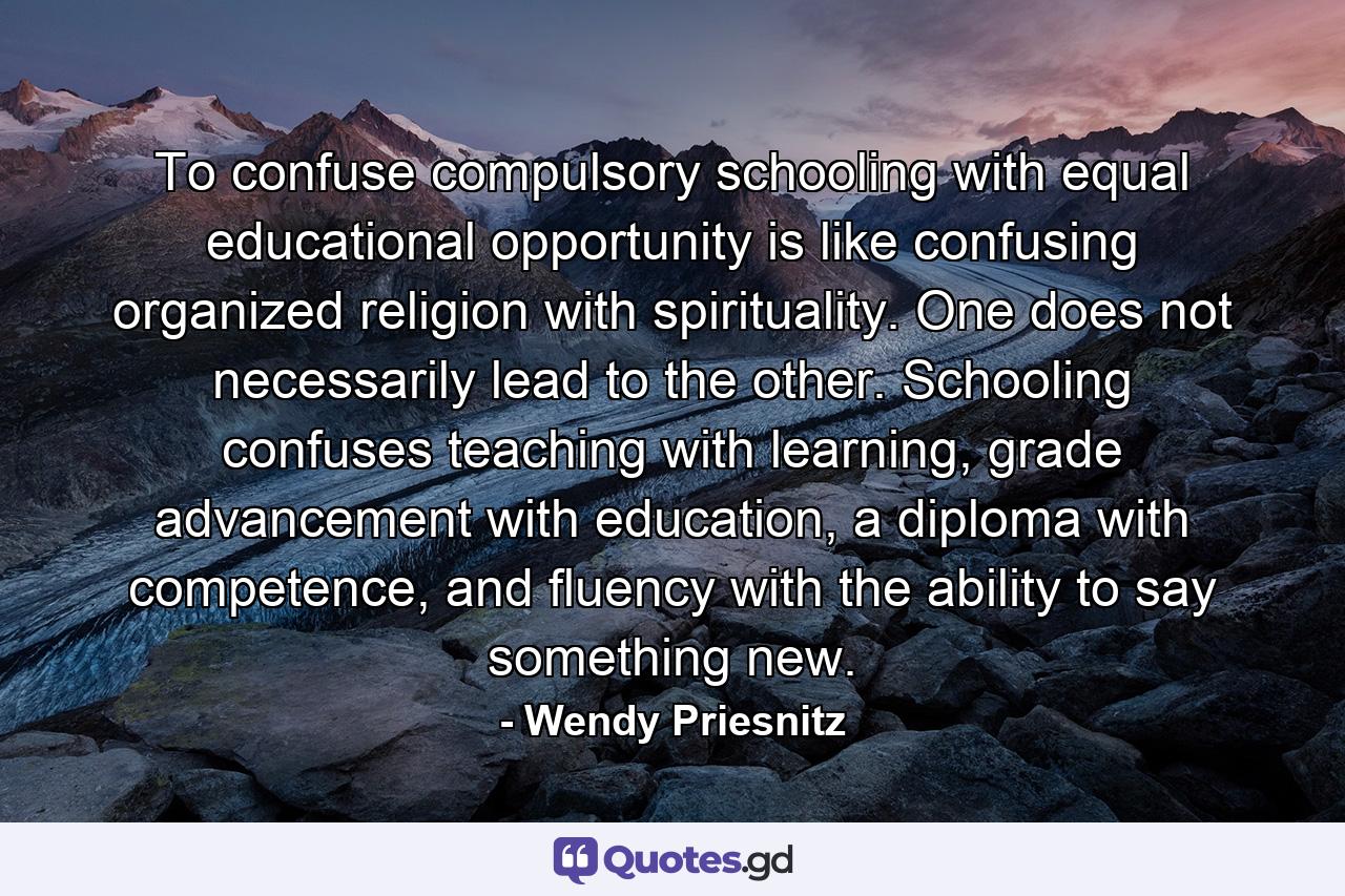 To confuse compulsory schooling with equal educational opportunity is like confusing organized religion with spirituality. One does not necessarily lead to the other. Schooling confuses teaching with learning, grade advancement with education, a diploma with competence, and fluency with the ability to say something new. - Quote by Wendy Priesnitz