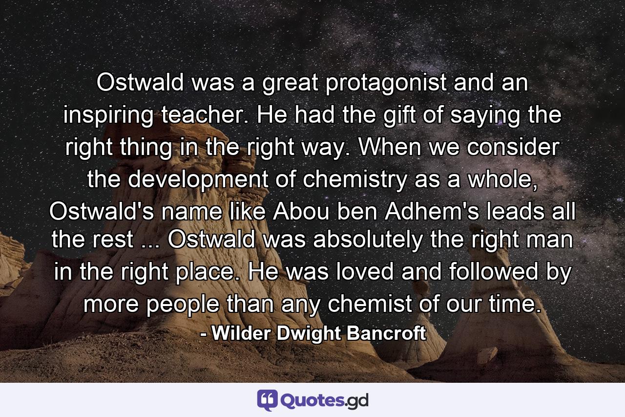 Ostwald was a great protagonist and an inspiring teacher. He had the gift of saying the right thing in the right way. When we consider the development of chemistry as a whole, Ostwald's name like Abou ben Adhem's leads all the rest ... Ostwald was absolutely the right man in the right place. He was loved and followed by more people than any chemist of our time. - Quote by Wilder Dwight Bancroft