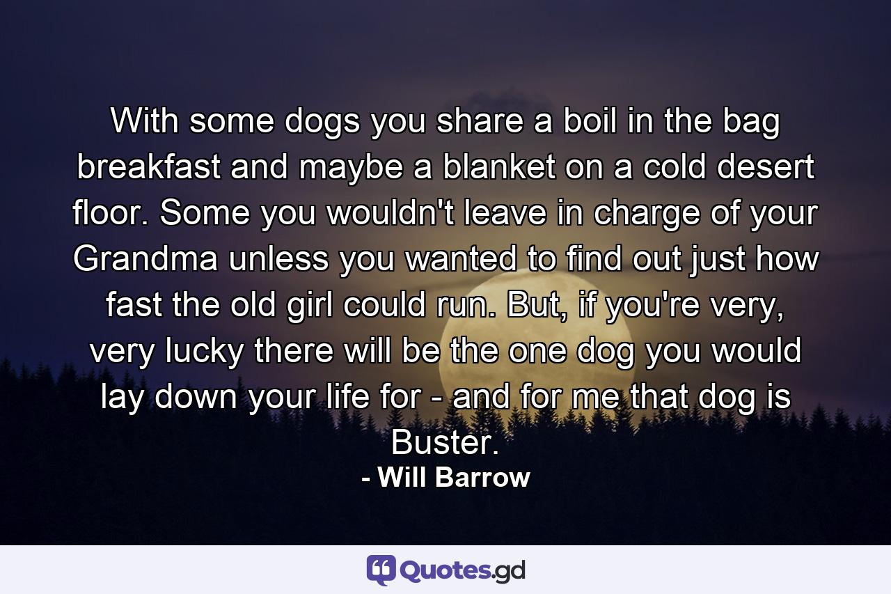 With some dogs you share a boil in the bag breakfast and maybe a blanket on a cold desert floor. Some you wouldn't leave in charge of your Grandma unless you wanted to find out just how fast the old girl could run. But, if you're very, very lucky there will be the one dog you would lay down your life for - and for me that dog is Buster. - Quote by Will Barrow