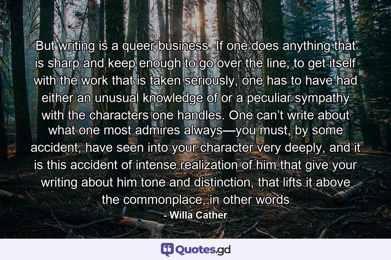 But writing is a queer business. If one does anything that is sharp and keep enough to go over the line, to get itself with the work that is taken seriously, one has to have had either an unusual knowledge of or a peculiar sympathy with the characters one handles. One can’t write about what one most admires always—you must, by some accident, have seen into your character very deeply, and it is this accident of intense realization of him that give your writing about him tone and distinction, that lifts it above the commonplace, in other words - Quote by Willa Cather