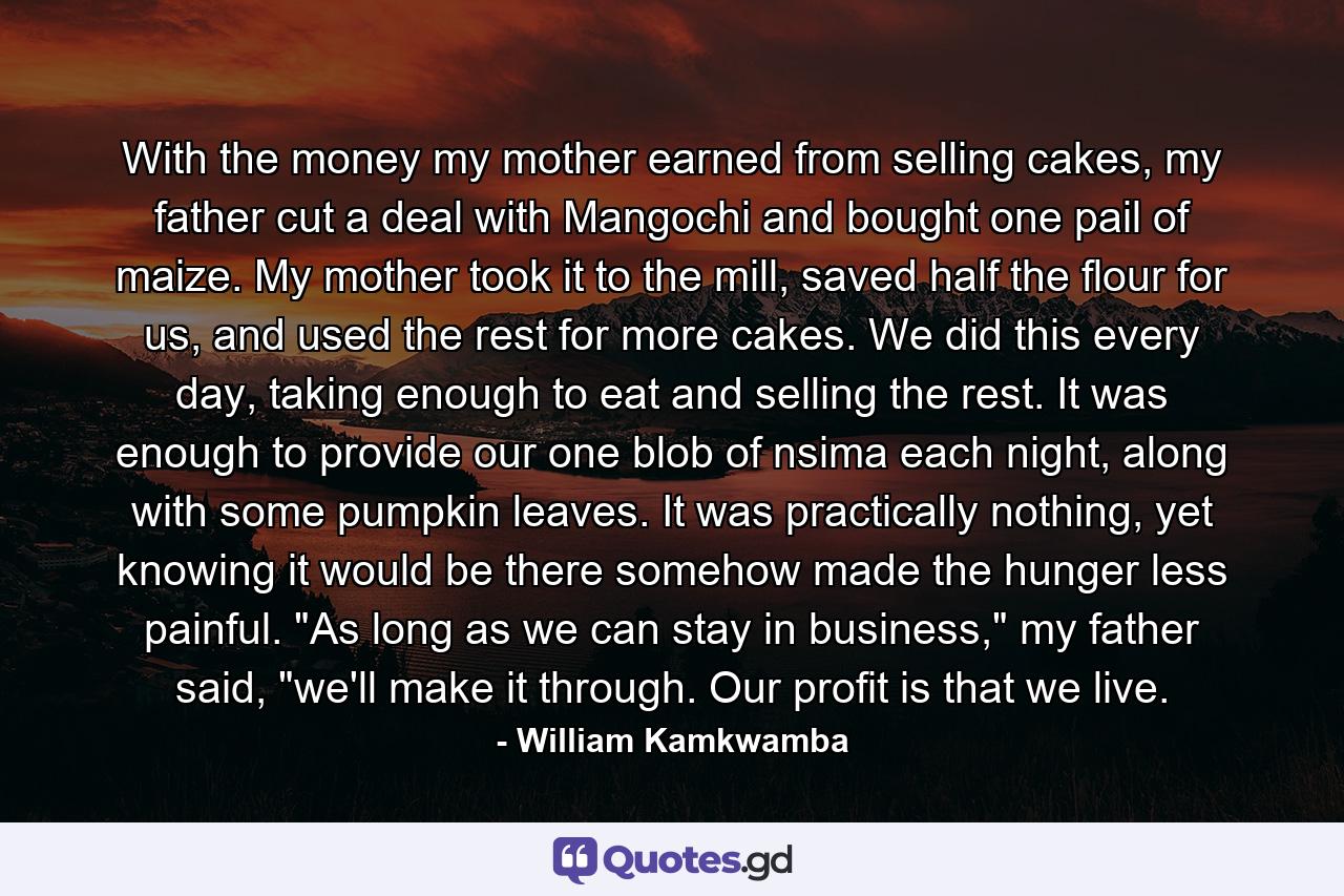 With the money my mother earned from selling cakes, my father cut a deal with Mangochi and bought one pail of maize. My mother took it to the mill, saved half the flour for us, and used the rest for more cakes. We did this every day, taking enough to eat and selling the rest. It was enough to provide our one blob of nsima each night, along with some pumpkin leaves. It was practically nothing, yet knowing it would be there somehow made the hunger less painful. 