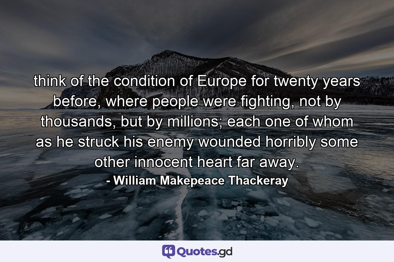 think of the condition of Europe for twenty years before, where people were fighting, not by thousands, but by millions; each one of whom as he struck his enemy wounded horribly some other innocent heart far away. - Quote by William Makepeace Thackeray