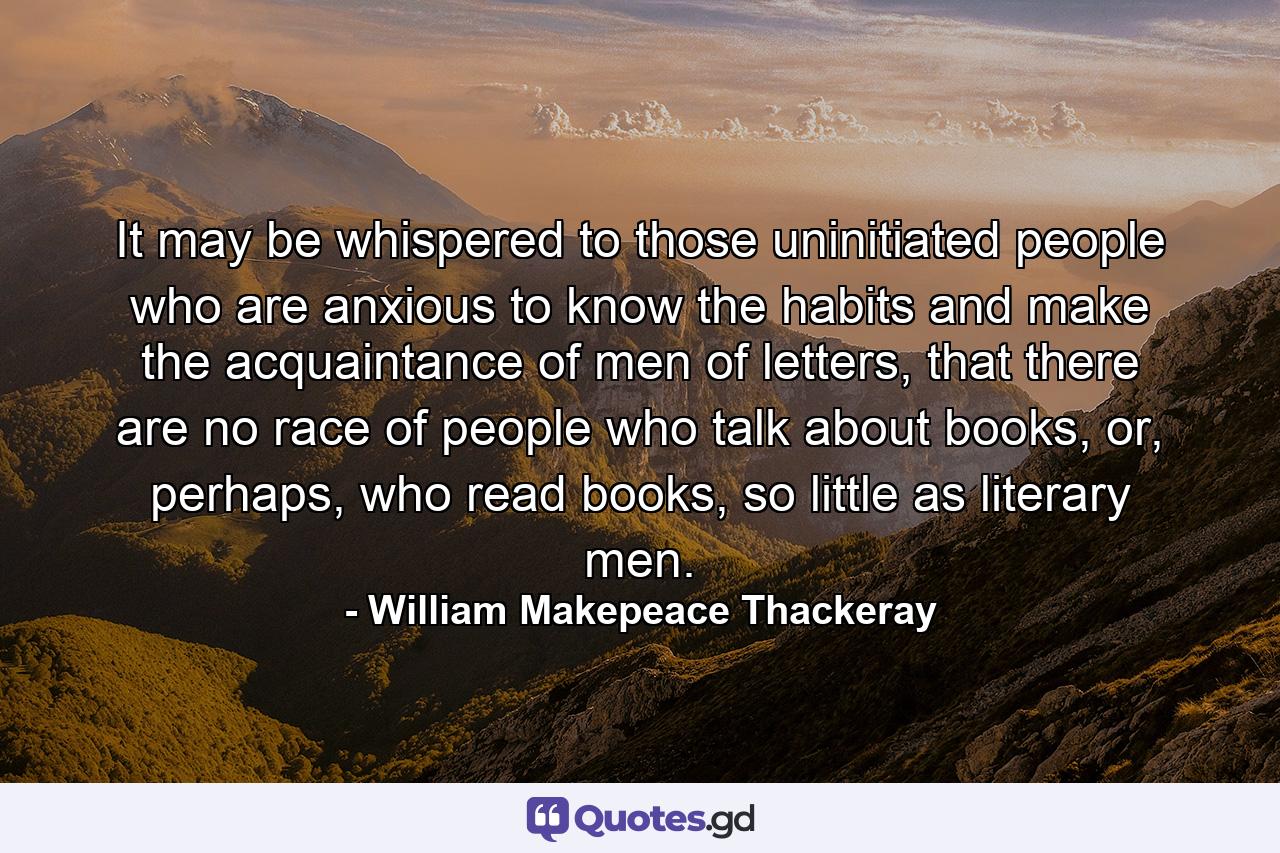 It may be whispered to those uninitiated people who are anxious to know the habits and make the acquaintance of men of letters, that there are no race of people who talk about books, or, perhaps, who read books, so little as literary men. - Quote by William Makepeace Thackeray