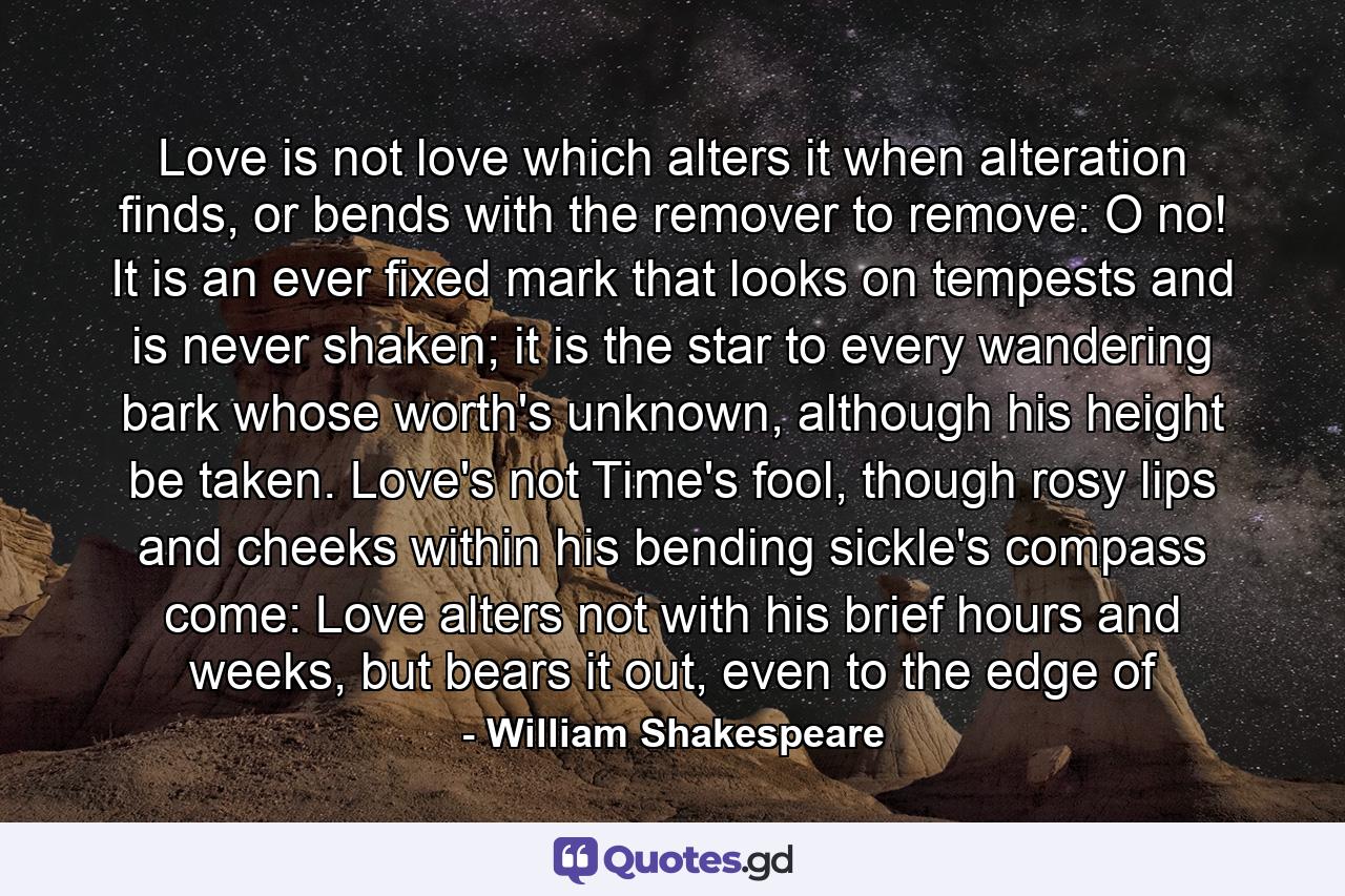 Love is not love which alters it when alteration finds, or bends with the remover to remove: O no! It is an ever fixed mark that looks on tempests and is never shaken; it is the star to every wandering bark whose worth's unknown, although his height be taken. Love's not Time's fool, though rosy lips and cheeks within his bending sickle's compass come: Love alters not with his brief hours and weeks, but bears it out, even to the edge of - Quote by William Shakespeare