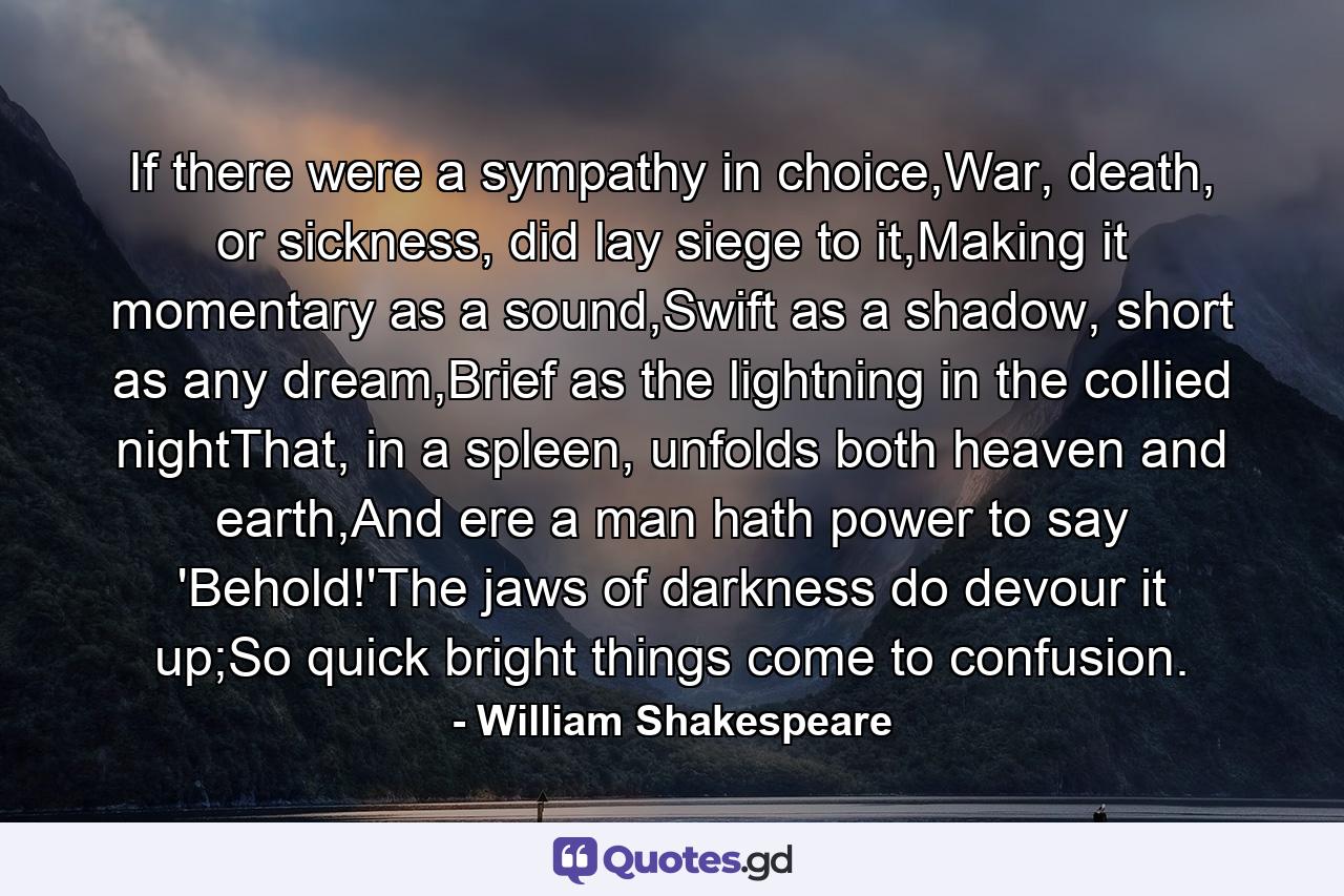 If there were a sympathy in choice,War, death, or sickness, did lay siege to it,Making it momentary as a sound,Swift as a shadow, short as any dream,Brief as the lightning in the collied nightThat, in a spleen, unfolds both heaven and earth,And ere a man hath power to say 'Behold!'The jaws of darkness do devour it up;So quick bright things come to confusion. - Quote by William Shakespeare