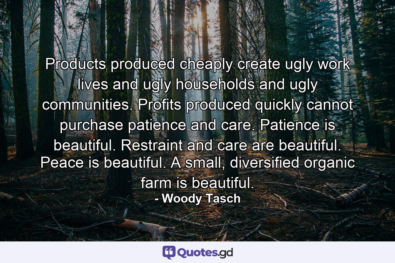 Products produced cheaply create ugly work lives and ugly households and ugly communities. Profits produced quickly cannot purchase patience and care. Patience is beautiful. Restraint and care are beautiful. Peace is beautiful. A small, diversified organic farm is beautiful. - Quote by Woody Tasch