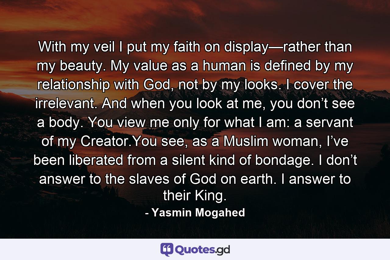 With my veil I put my faith on display—rather than my beauty. My value as a human is defined by my relationship with God, not by my looks. I cover the irrelevant. And when you look at me, you don’t see a body. You view me only for what I am: a servant of my Creator.You see, as a Muslim woman, I’ve been liberated from a silent kind of bondage. I don’t answer to the slaves of God on earth. I answer to their King. - Quote by Yasmin Mogahed