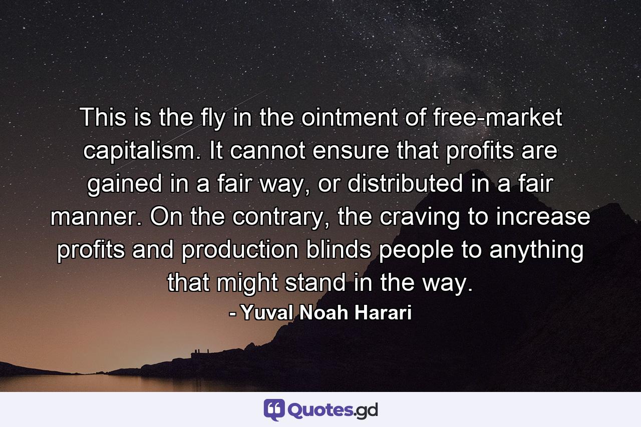 This is the fly in the ointment of free-market capitalism. It cannot ensure that profits are gained in a fair way, or distributed in a fair manner. On the contrary, the craving to increase profits and production blinds people to anything that might stand in the way. - Quote by Yuval Noah Harari