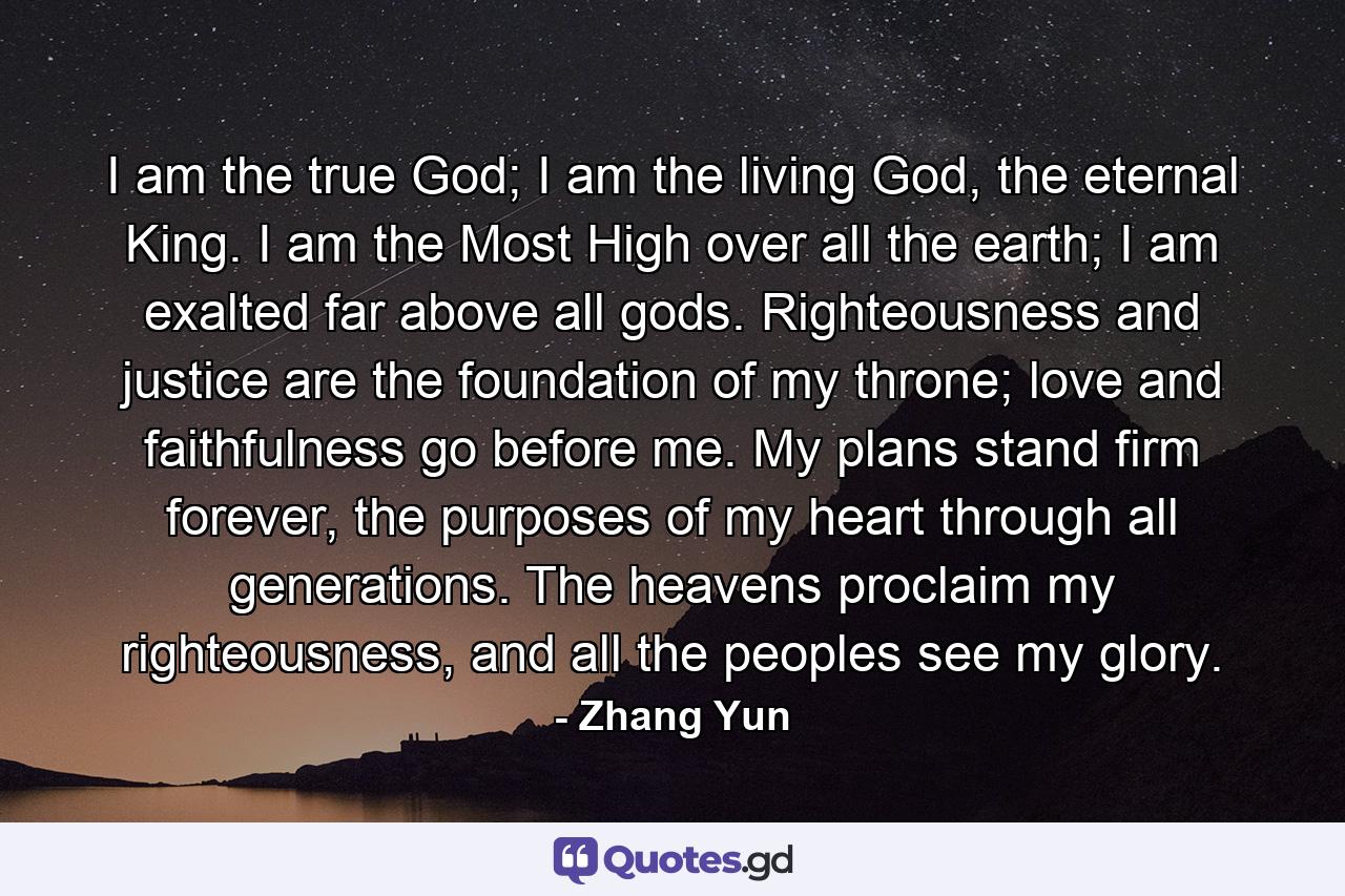 I am the true God; I am the living God, the eternal King. I am the Most High over all the earth; I am exalted far above all gods. Righteousness and justice are the foundation of my throne; love and faithfulness go before me. My plans stand firm forever, the purposes of my heart through all generations. The heavens proclaim my righteousness, and all the peoples see my glory. - Quote by Zhang Yun