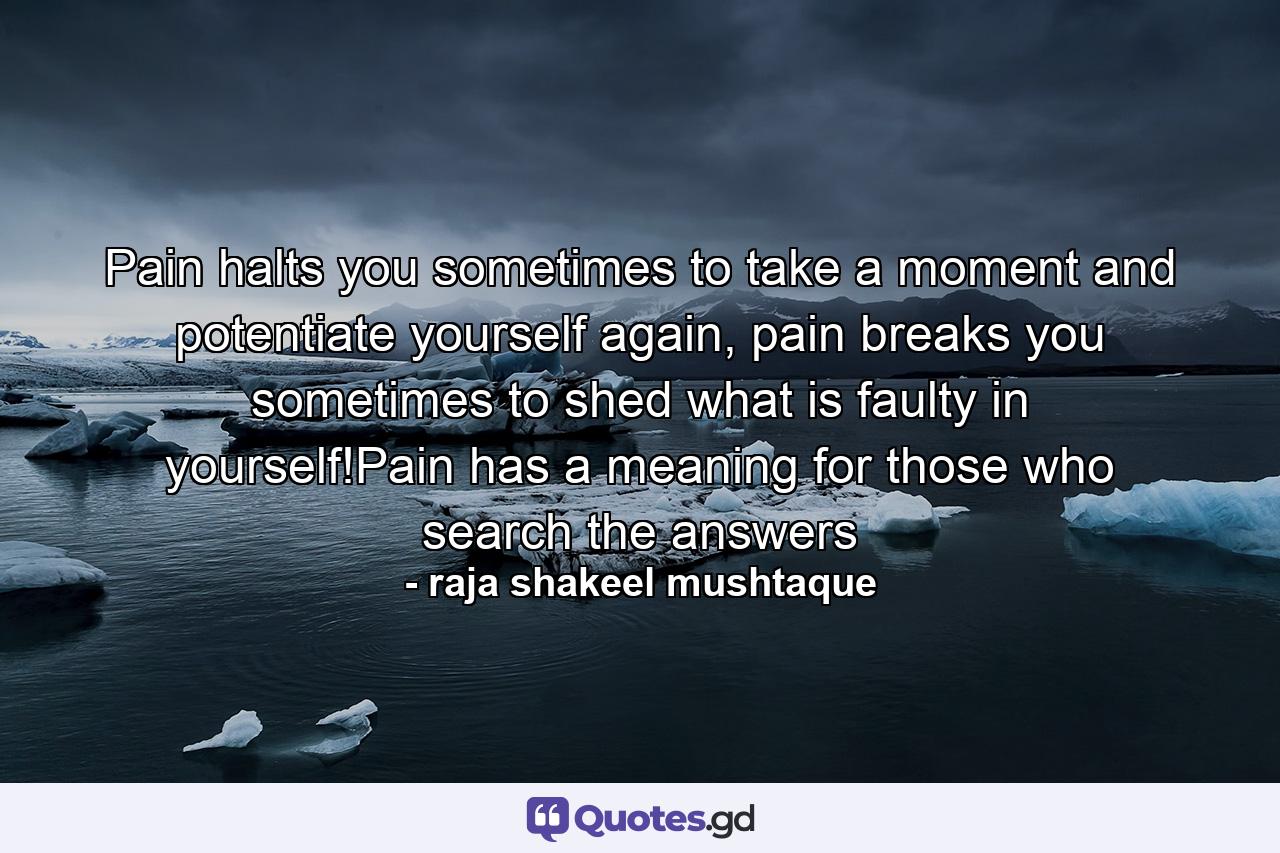 Pain halts you sometimes to take a moment and potentiate yourself again, pain breaks you sometimes to shed what is faulty in yourself!Pain has a meaning for those who search the answers - Quote by raja shakeel mushtaque