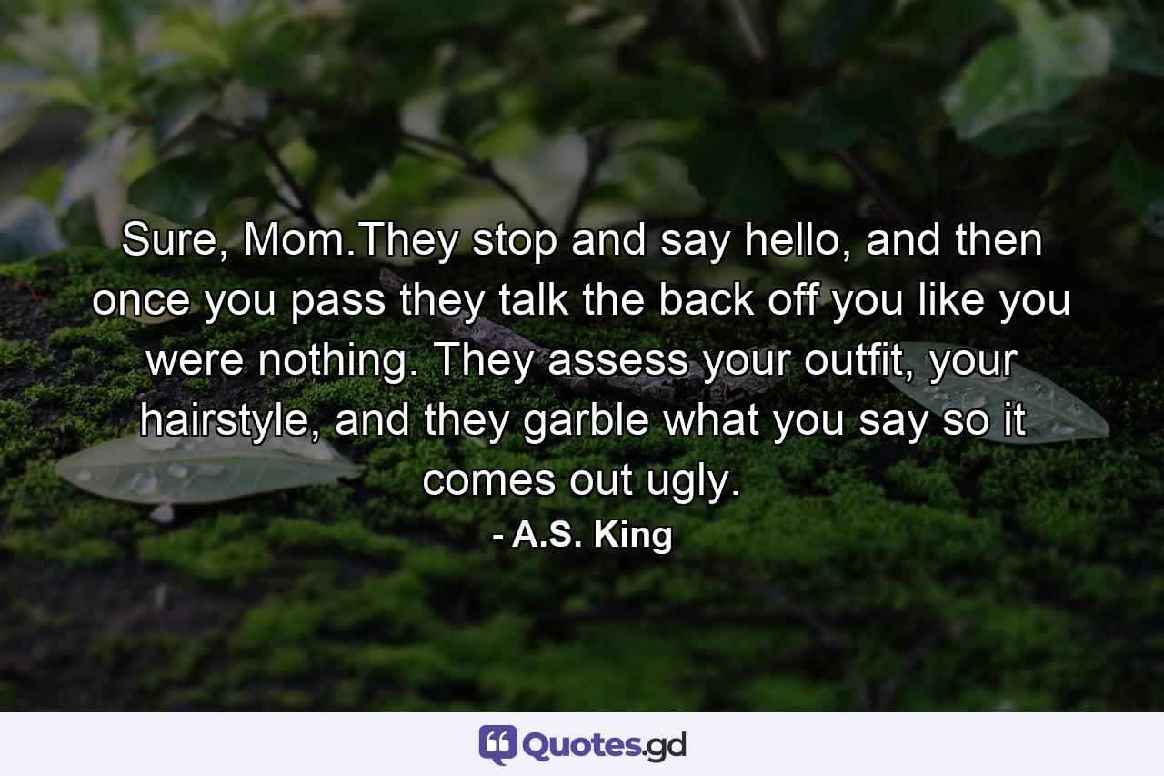 Sure, Mom.They stop and say hello, and then once you pass they talk the back off you like you were nothing. They assess your outfit, your hairstyle, and they garble what you say so it comes out ugly. - Quote by A.S. King