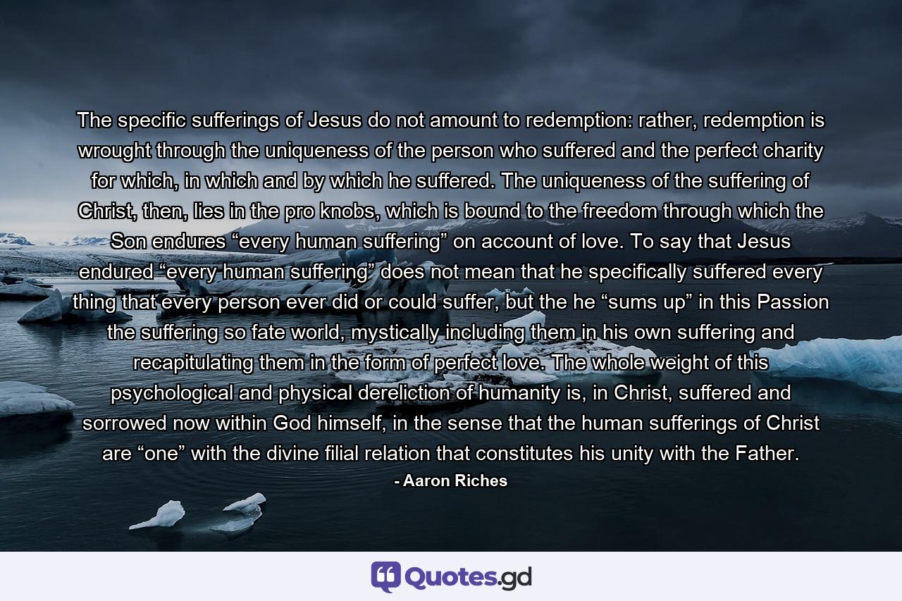 The specific sufferings of Jesus do not amount to redemption: rather, redemption is wrought through the uniqueness of the person who suffered and the perfect charity for which, in which and by which he suffered. The uniqueness of the suffering of Christ, then, lies in the pro knobs, which is bound to the freedom through which the Son endures “every human suffering” on account of love. To say that Jesus endured “every human suffering” does not mean that he specifically suffered every thing that every person ever did or could suffer, but the he “sums up” in this Passion the suffering so fate world, mystically including them in his own suffering and recapitulating them in the form of perfect love. The whole weight of this psychological and physical dereliction of humanity is, in Christ, suffered and sorrowed now within God himself, in the sense that the human sufferings of Christ are “one” with the divine filial relation that constitutes his unity with the Father. - Quote by Aaron Riches