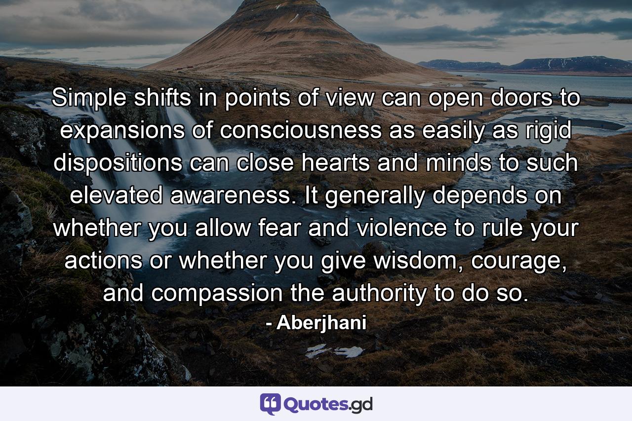 Simple shifts in points of view can open doors to expansions of consciousness as easily as rigid dispositions can close hearts and minds to such elevated awareness. It generally depends on whether you allow fear and violence to rule your actions or whether you give wisdom, courage, and compassion the authority to do so. - Quote by Aberjhani