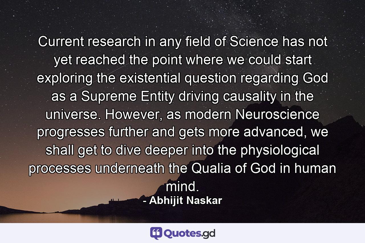 Current research in any field of Science has not yet reached the point where we could start exploring the existential question regarding God as a Supreme Entity driving causality in the universe. However, as modern Neuroscience progresses further and gets more advanced, we shall get to dive deeper into the physiological processes underneath the Qualia of God in human mind. - Quote by Abhijit Naskar