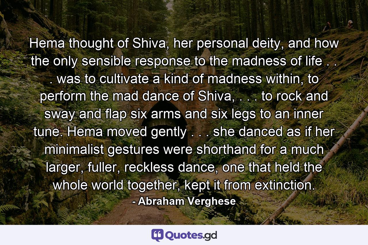 Hema thought of Shiva, her personal deity, and how the only sensible response to the madness of life . . . was to cultivate a kind of madness within, to perform the mad dance of Shiva, . . . to rock and sway and flap six arms and six legs to an inner tune. Hema moved gently . . . she danced as if her minimalist gestures were shorthand for a much larger, fuller, reckless dance, one that held the whole world together, kept it from extinction. - Quote by Abraham Verghese