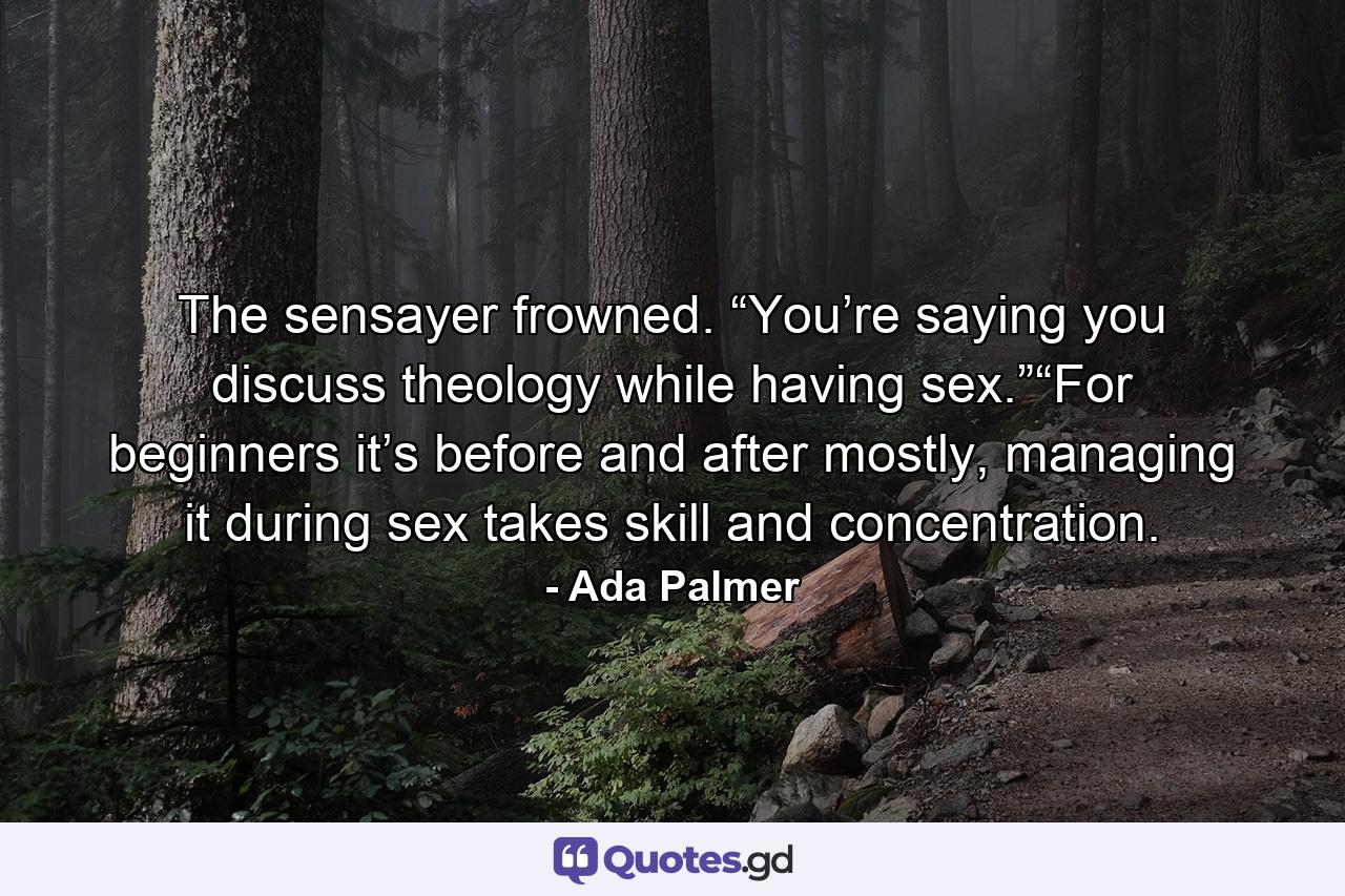 The sensayer frowned. “You’re saying you discuss theology while having sex.”“For beginners it’s before and after mostly, managing it during sex takes skill and concentration. - Quote by Ada Palmer