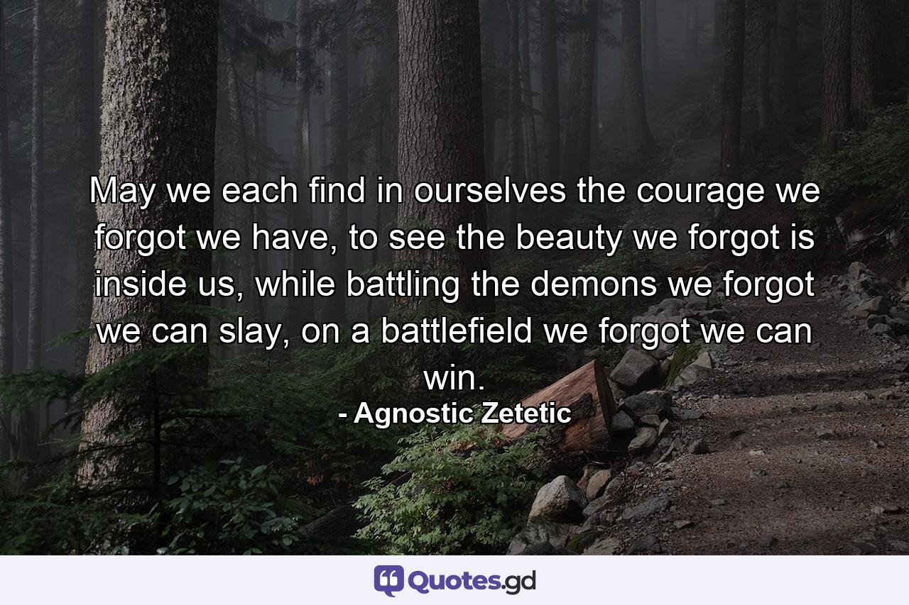 May we each find in ourselves the courage we forgot we have, to see the beauty we forgot is inside us, while battling the demons we forgot we can slay, on a battlefield we forgot we can win. - Quote by Agnostic Zetetic