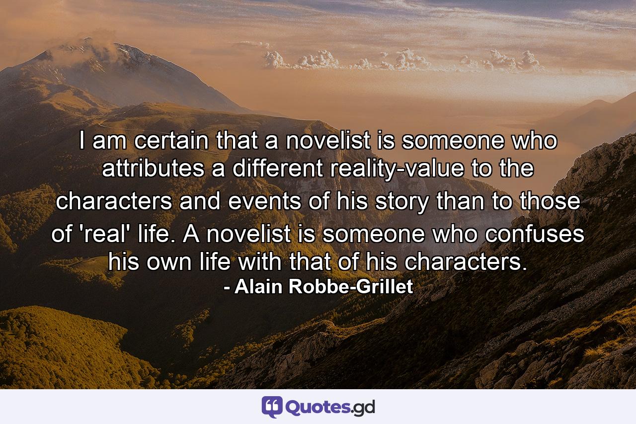 I am certain that a novelist is someone who attributes a different reality-value to the characters and events of his story than to those of 'real' life. A novelist is someone who confuses his own life with that of his characters. - Quote by Alain Robbe-Grillet