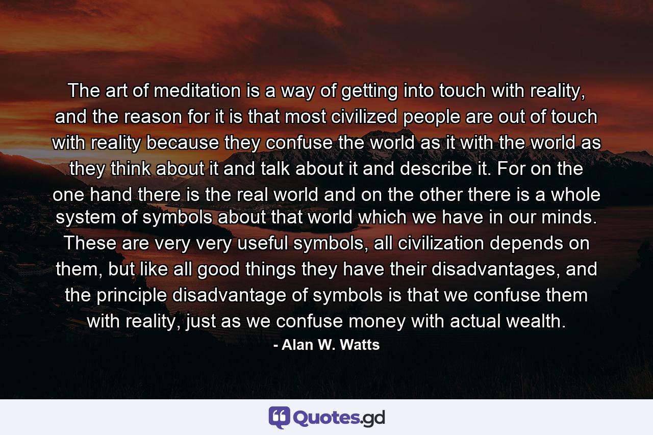 The art of meditation is a way of getting into touch with reality, and the reason for it is that most civilized people are out of touch with reality because they confuse the world as it with the world as they think about it and talk about it and describe it. For on the one hand there is the real world and on the other there is a whole system of symbols about that world which we have in our minds. These are very very useful symbols, all civilization depends on them, but like all good things they have their disadvantages, and the principle disadvantage of symbols is that we confuse them with reality, just as we confuse money with actual wealth. - Quote by Alan W. Watts
