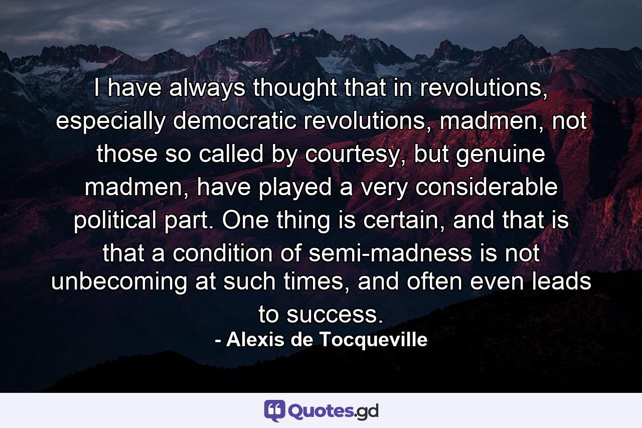 I have always thought that in revolutions, especially democratic revolutions, madmen, not those so called by courtesy, but genuine madmen, have played a very considerable political part. One thing is certain, and that is that a condition of semi-madness is not unbecoming at such times, and often even leads to success. - Quote by Alexis de Tocqueville