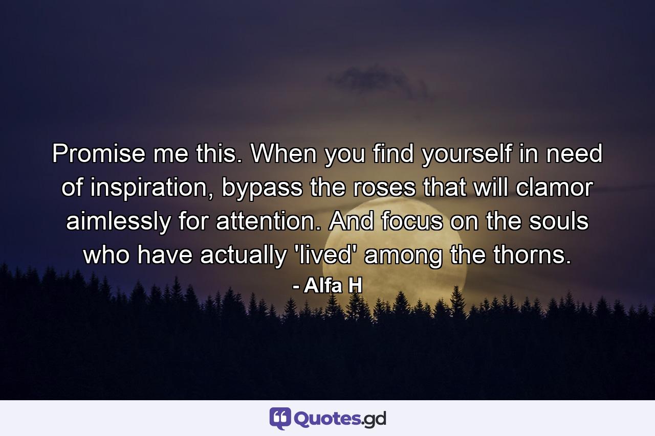 Promise me this. When you find yourself in need of inspiration, bypass the roses that will clamor aimlessly for attention. And focus on the souls who have actually 'lived' among the thorns. - Quote by Alfa H