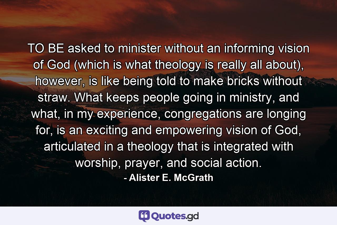 TO BE asked to minister without an informing vision of God (which is what theology is really all about), however, is like being told to make bricks without straw. What keeps people going in ministry, and what, in my experience, congregations are longing for, is an exciting and empowering vision of God, articulated in a theology that is integrated with worship, prayer, and social action. - Quote by Alister E. McGrath