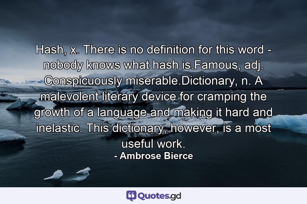 Hash, x. There is no definition for this word - nobody knows what hash is.Famous, adj. Conspicuously miserable.Dictionary, n. A malevolent literary device for cramping the growth of a language and making it hard and inelastic. This dictionary, however, is a most useful work. - Quote by Ambrose Bierce