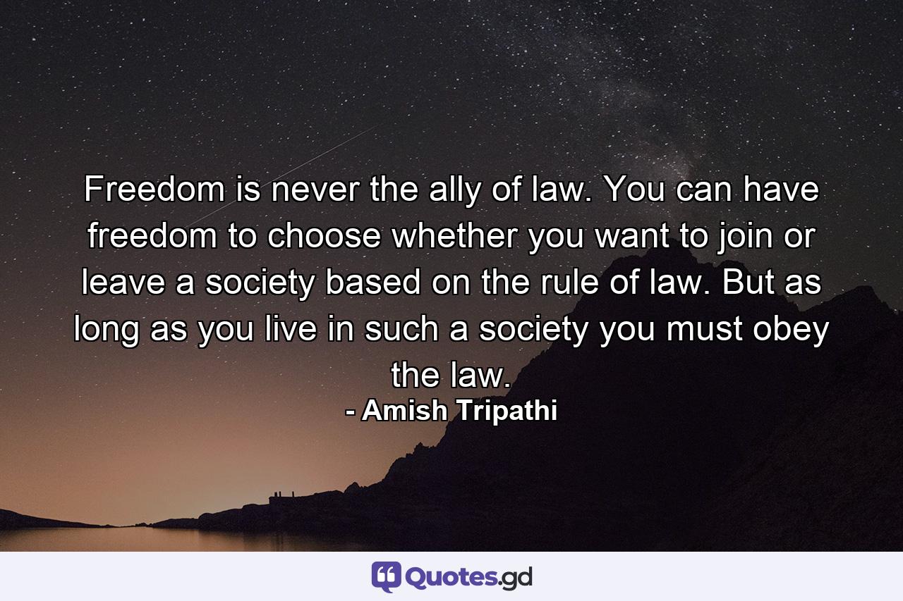 Freedom is never the ally of law. You can have freedom to choose whether you want to join or leave a society based on the rule of law. But as long as you live in such a society you must obey the law. - Quote by Amish Tripathi