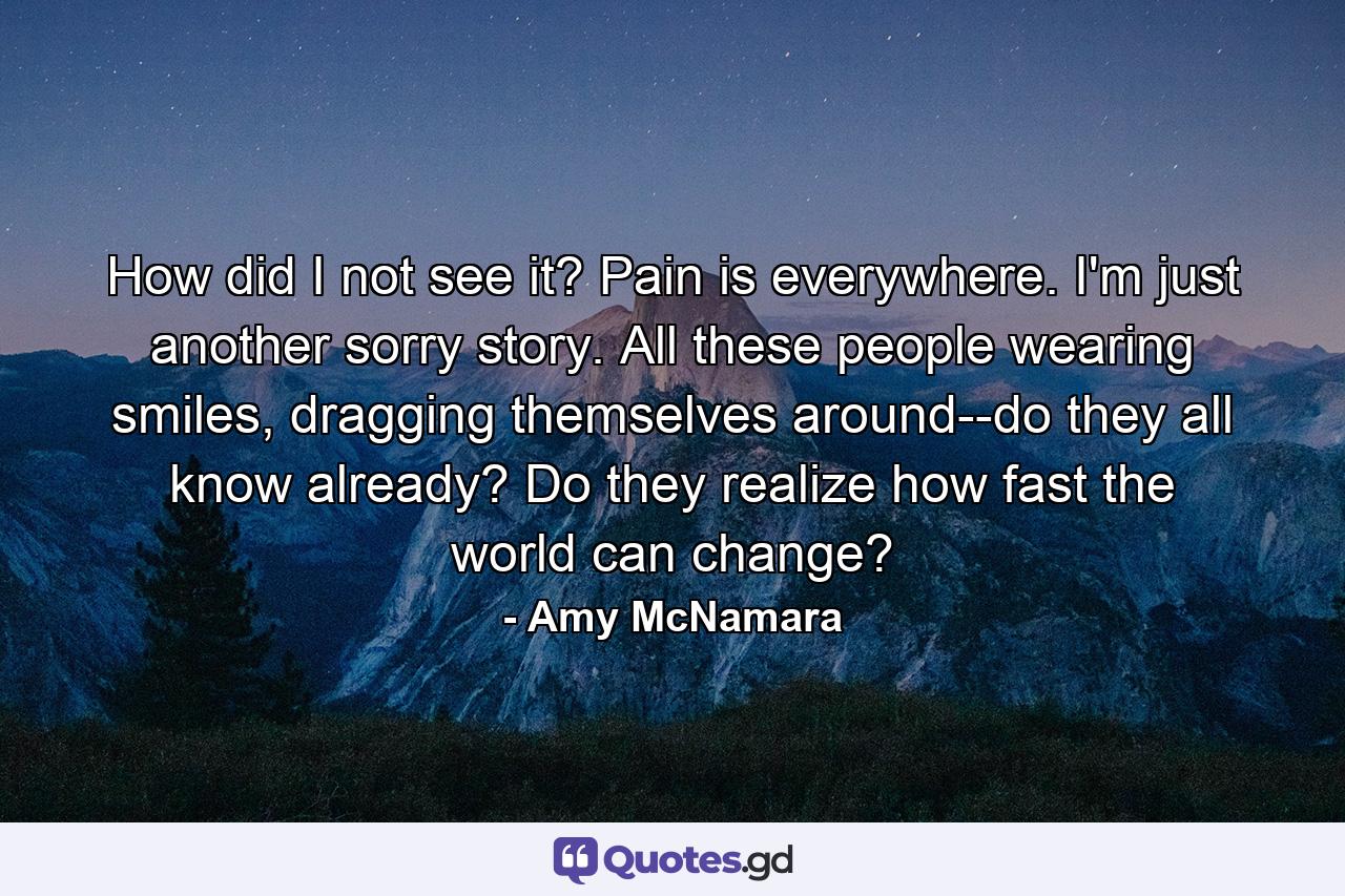 How did I not see it? Pain is everywhere. I'm just another sorry story. All these people wearing smiles, dragging themselves around--do they all know already? Do they realize how fast the world can change? - Quote by Amy McNamara