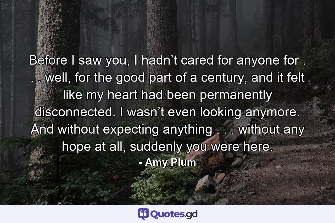 Before I saw you, I hadn’t cared for anyone for . . . well, for the good part of a century, and it felt like my heart had been permanently disconnected. I wasn’t even looking anymore. And without expecting anything . . . without any hope at all, suddenly you were here. - Quote by Amy Plum