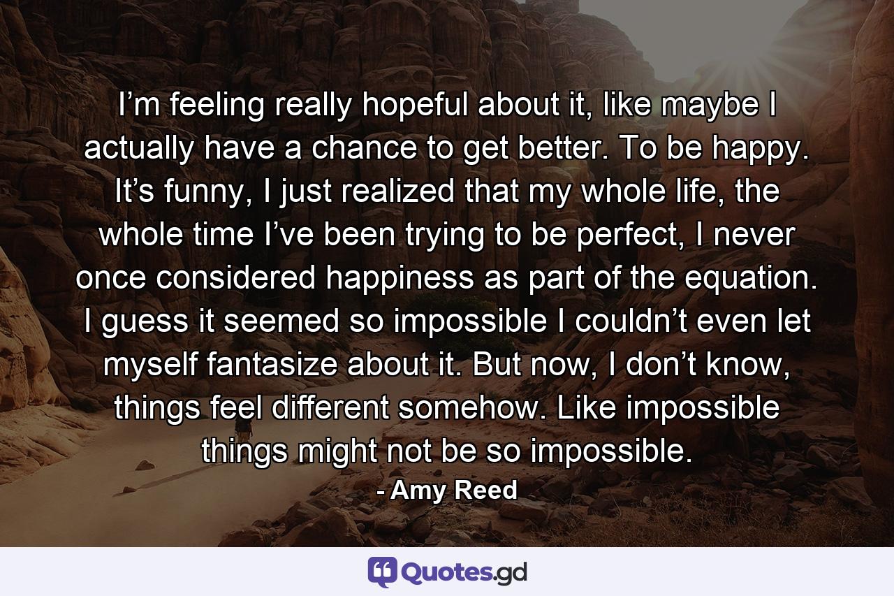 I’m feeling really hopeful about it, like maybe I actually have a chance to get better. To be happy. It’s funny, I just realized that my whole life, the whole time I’ve been trying to be perfect, I never once considered happiness as part of the equation. I guess it seemed so impossible I couldn’t even let myself fantasize about it. But now, I don’t know, things feel different somehow. Like impossible things might not be so impossible. - Quote by Amy Reed