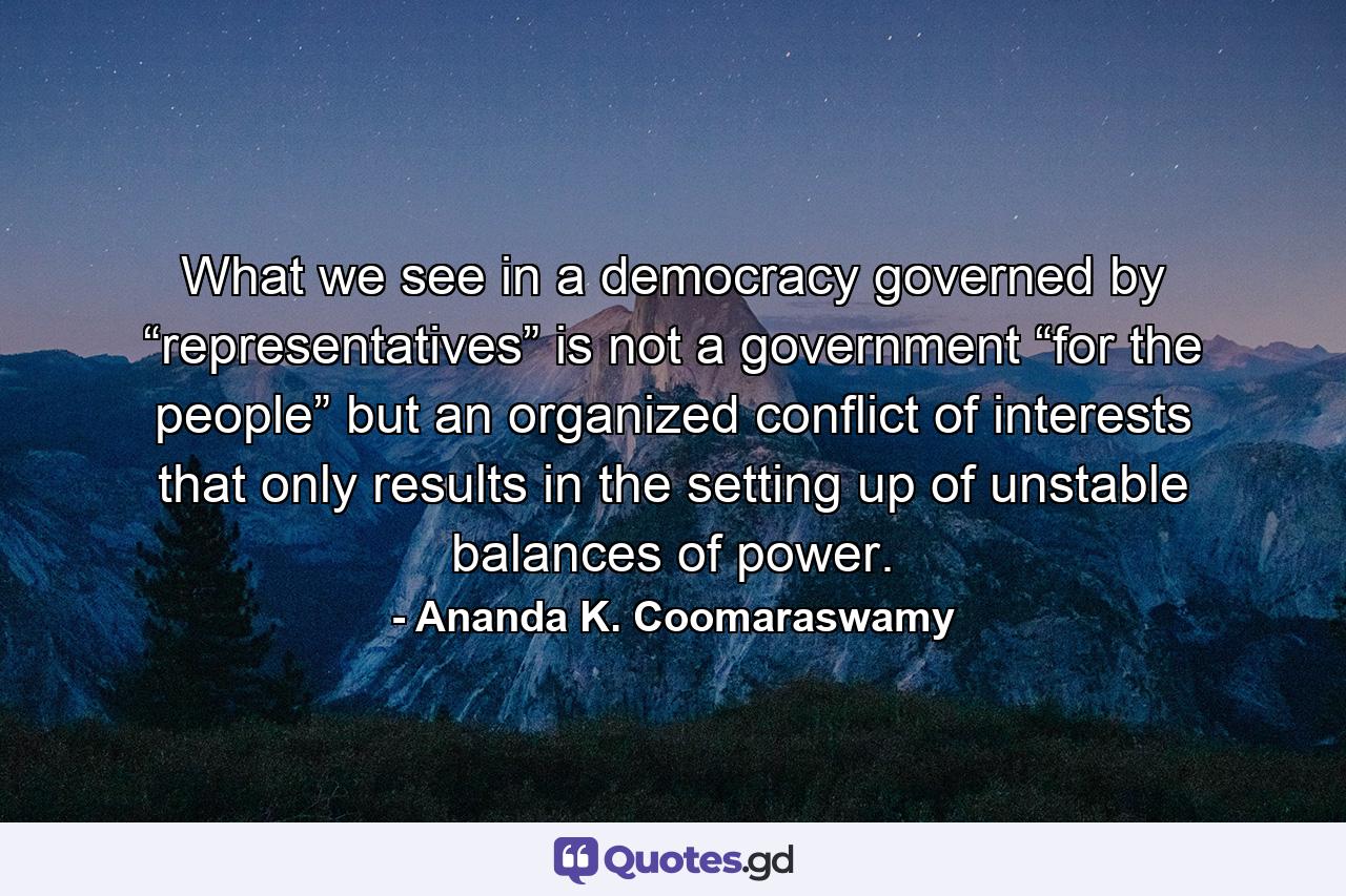 What we see in a democracy governed by “representatives” is not a government “for the people” but an organized conflict of interests that only results in the setting up of unstable balances of power. - Quote by Ananda K. Coomaraswamy