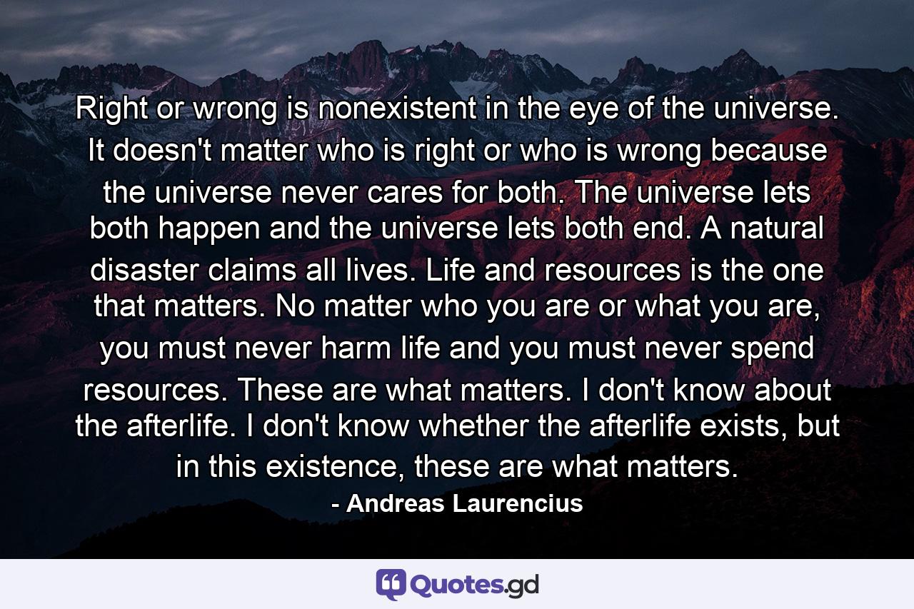 Right or wrong is nonexistent in the eye of the universe. It doesn't matter who is right or who is wrong because the universe never cares for both. The universe lets both happen and the universe lets both end. A natural disaster claims all lives. Life and resources is the one that matters. No matter who you are or what you are, you must never harm life and you must never spend resources. These are what matters. I don't know about the afterlife. I don't know whether the afterlife exists, but in this existence, these are what matters. - Quote by Andreas Laurencius