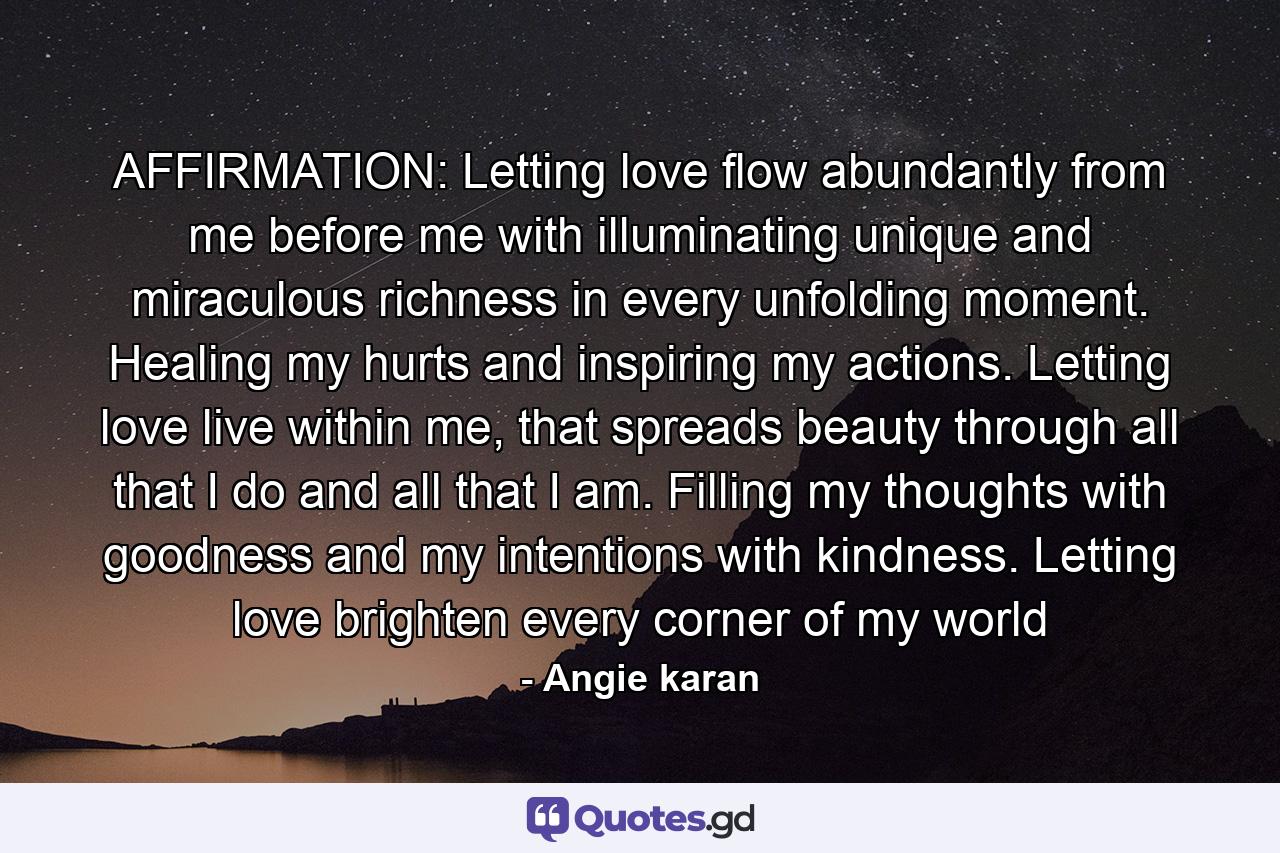 AFFIRMATION: Letting love flow abundantly from me before me with illuminating unique and miraculous richness in every unfolding moment. Healing my hurts and inspiring my actions. Letting love live within me, that spreads beauty through all that I do and all that I am. Filling my thoughts with goodness and my intentions with kindness. Letting love brighten every corner of my world - Quote by Angie karan