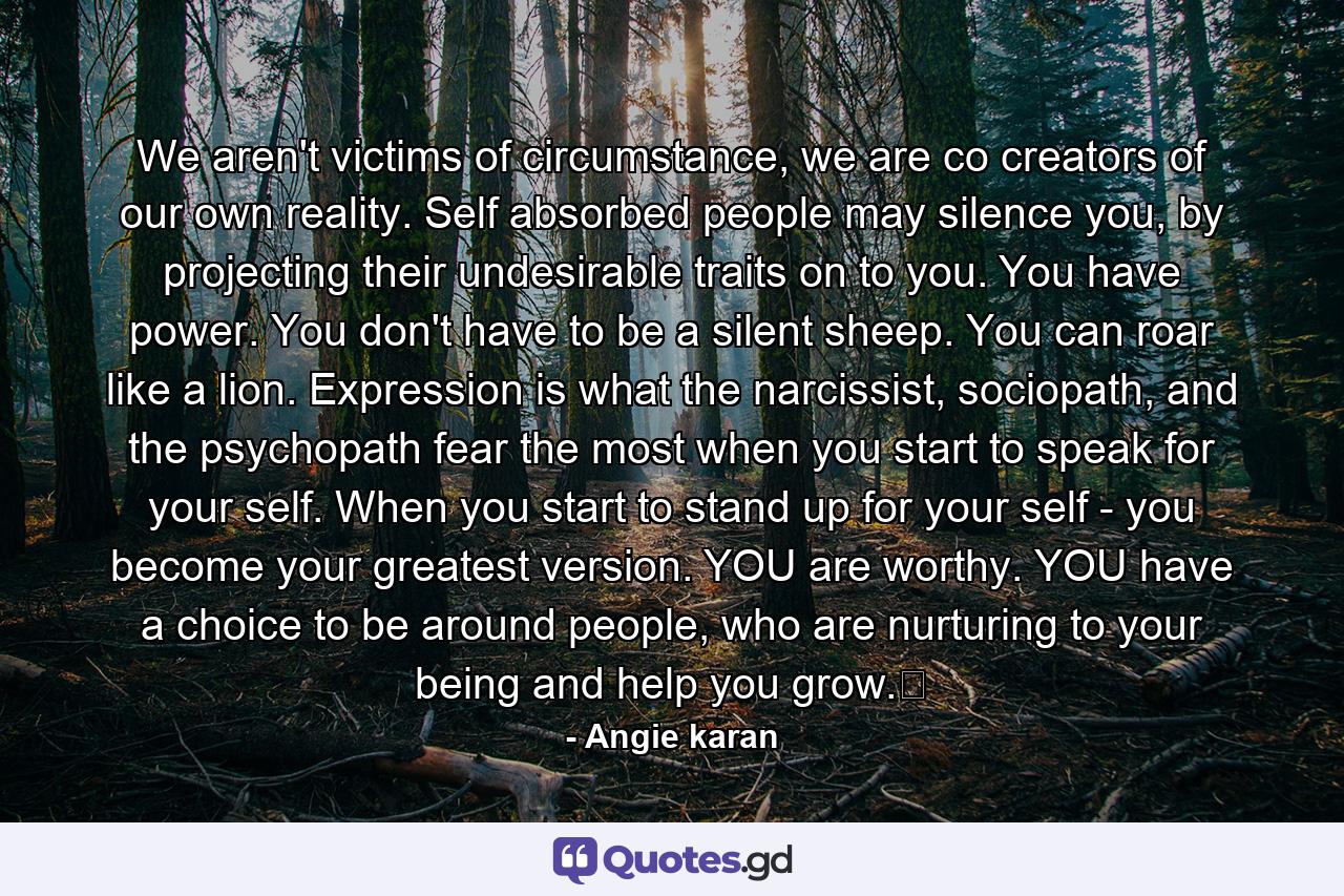 We aren't victims of circumstance, we are co creators of our own reality. Self absorbed people may silence you, by projecting their undesirable traits on to you. You have power. You don't have to be a silent sheep. You can roar like a lion. Expression is what the narcissist, sociopath, and the psychopath fear the most when you start to speak for your self. When you start to stand up for your self - you become your greatest version. YOU are worthy. YOU have a choice to be around people, who are nurturing to your being and help you grow.﻿ - Quote by Angie karan