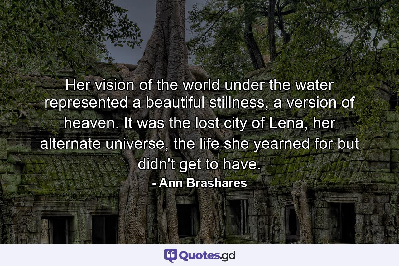 Her vision of the world under the water represented a beautiful stillness, a version of heaven. It was the lost city of Lena, her alternate universe, the life she yearned for but didn't get to have. - Quote by Ann Brashares