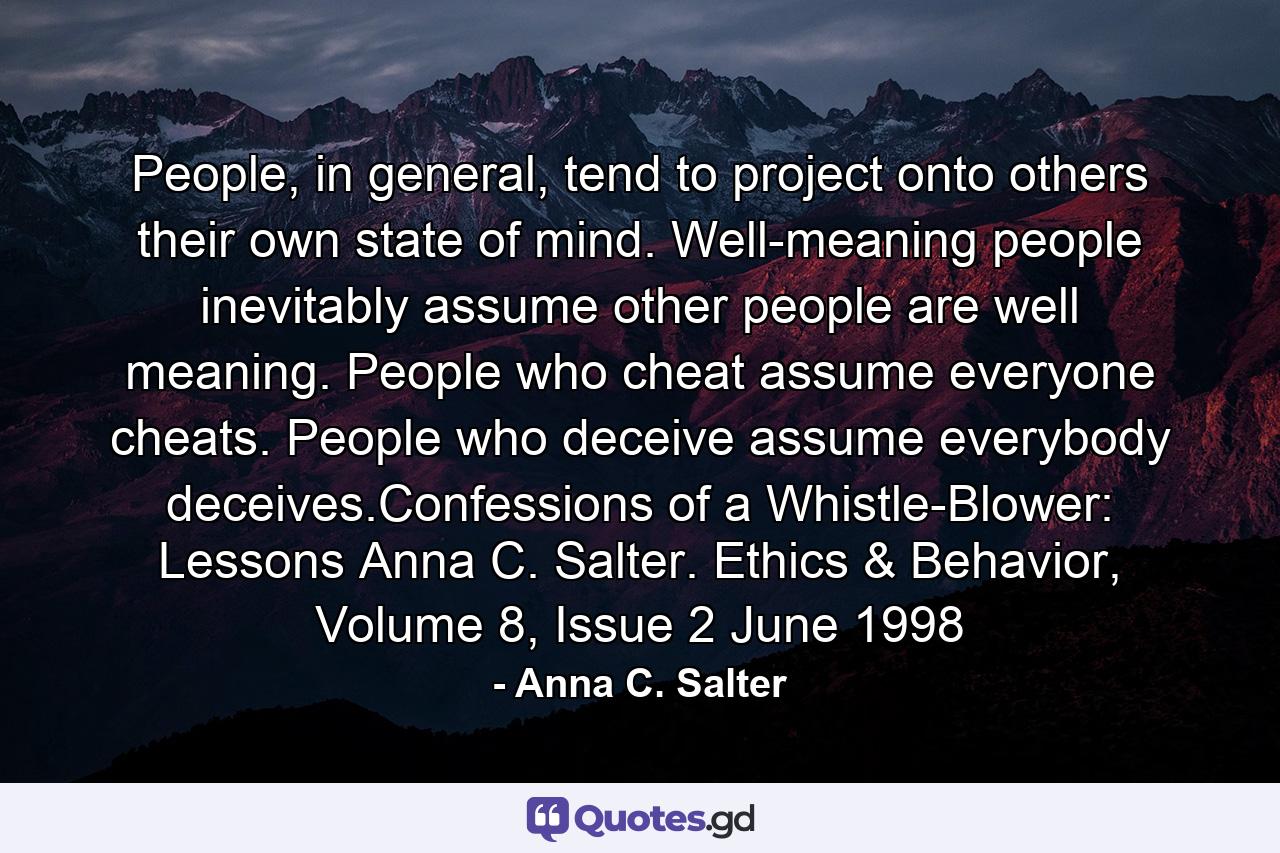 People, in general, tend to project onto others their own state of mind. Well-meaning people inevitably assume other people are well meaning. People who cheat assume everyone cheats. People who deceive assume everybody deceives.Confessions of a Whistle-Blower: Lessons Anna C. Salter. Ethics & Behavior, Volume 8, Issue 2 June 1998 - Quote by Anna C. Salter