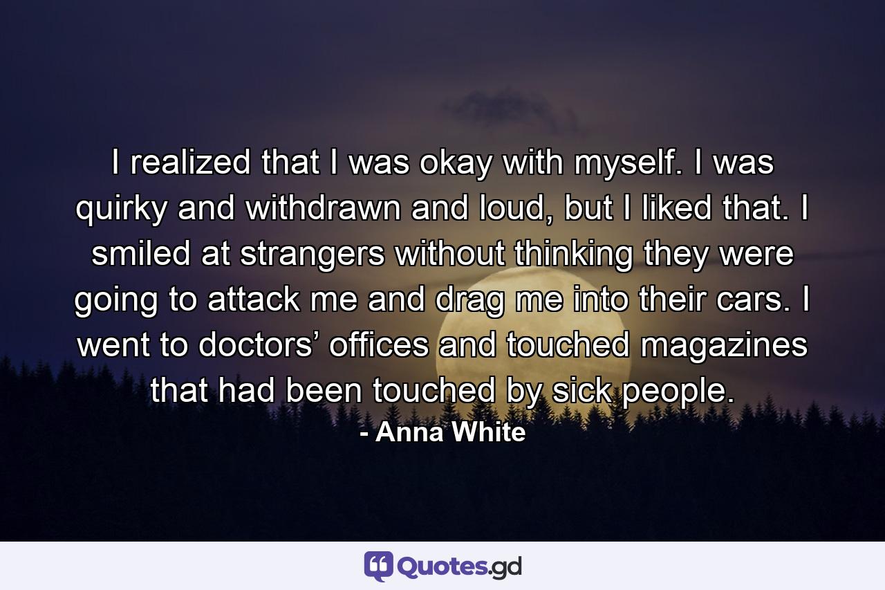 I realized that I was okay with myself. I was quirky and withdrawn and loud, but I liked that. I smiled at strangers without thinking they were going to attack me and drag me into their cars. I went to doctors’ offices and touched magazines that had been touched by sick people. - Quote by Anna White