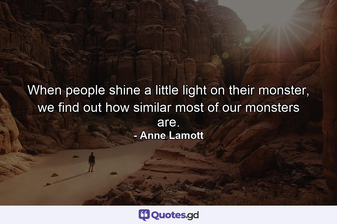 When people shine a little light on their monster, we find out how similar most of our monsters are. - Quote by Anne Lamott