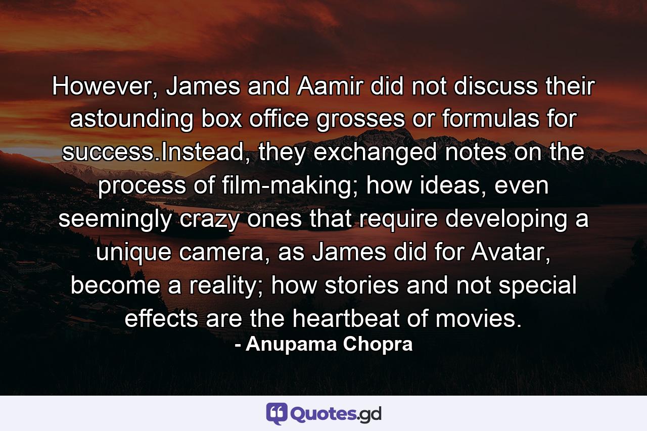 However, James and Aamir did not discuss their astounding box office grosses or formulas for success.Instead, they exchanged notes on the process of film-making; how ideas, even seemingly crazy ones that require developing a unique camera, as James did for Avatar, become a reality; how stories and not special effects are the heartbeat of movies. - Quote by Anupama Chopra